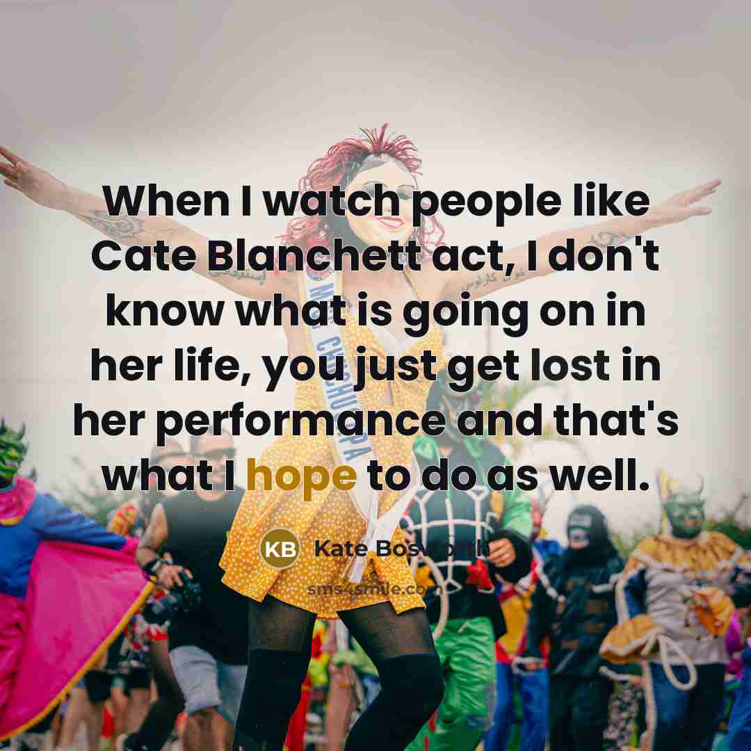 “When I watch people like Cate Blanchett act, I don't know what is going on in her life, you just get lost in her performance and that's what I hope to do as well.” quote by Kate Bosworth