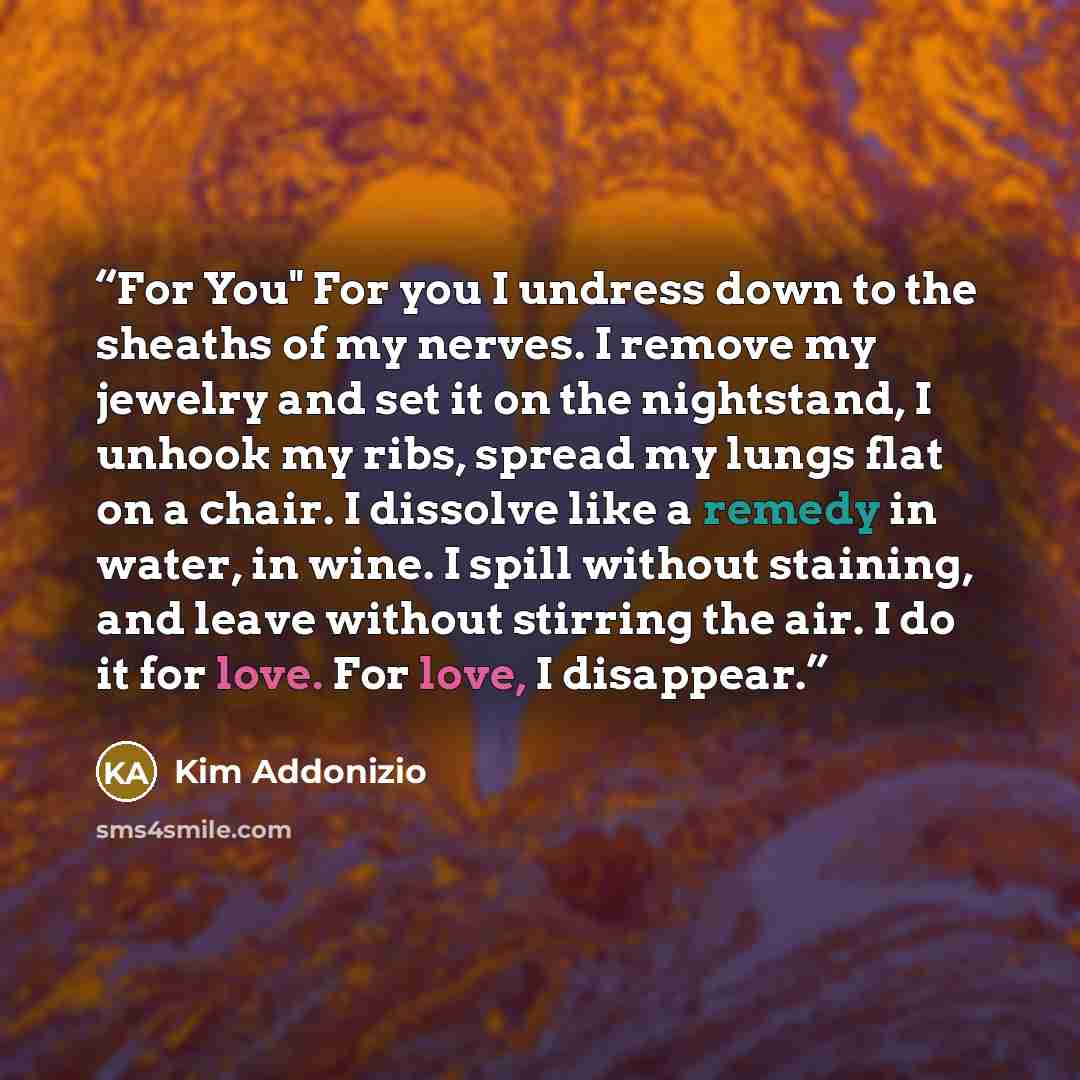 “For You" For you I undress down to the sheaths of my nerves. I remove my jewelry and set it on the nightstand, I unhook my ribs, spread my lungs flat on a chair. I dissolve like a remedy in water, in wine. I spill without staining, and leave without stirring the air. I do it for love. For love, I…” quote by Kim Addonizio