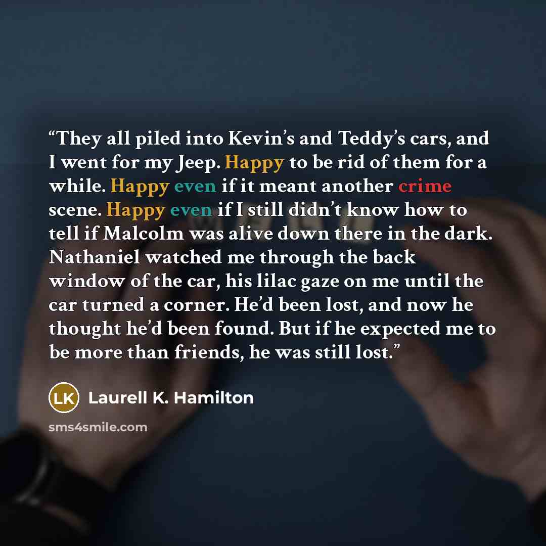 “They all piled into Kevin’s and Teddy’s cars, and I went for my Jeep. Happy to be rid of them for a while. Happy even if it meant another crime scene. Happy even if I still didn’t know how to tell if Malcolm was alive down there in the dark. Nathaniel watched me through the back window of the car…” quote by Laurell K. Hamilton