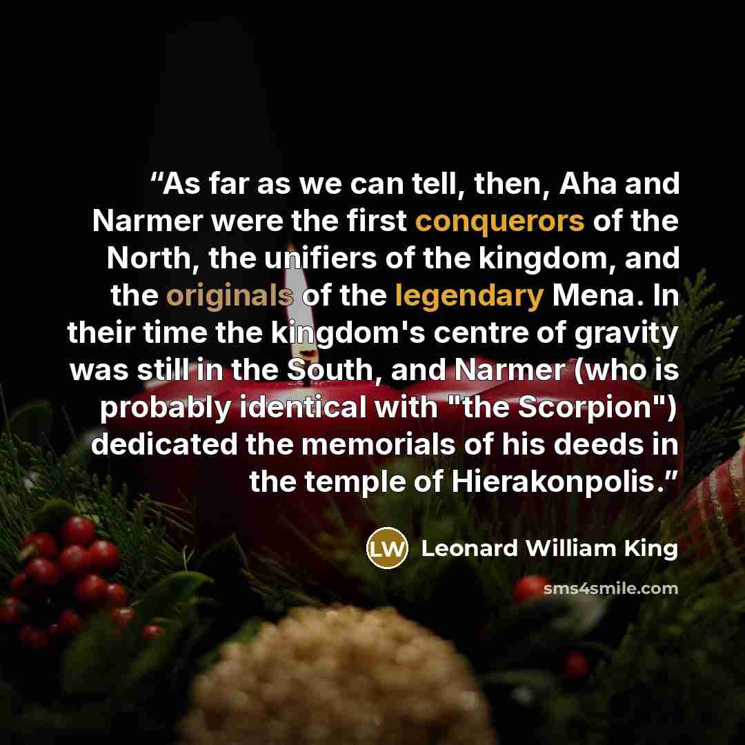 “As far as we can tell, then, Aha and Narmer were the first conquerors of the North, the unifiers of the kingdom, and the originals of the legendary Mena. In their time the kingdom's centre of gravity was still in the South, and Narmer (who is probably identical with "the Scorpion") dedicated the…” quote by Leonard William King
