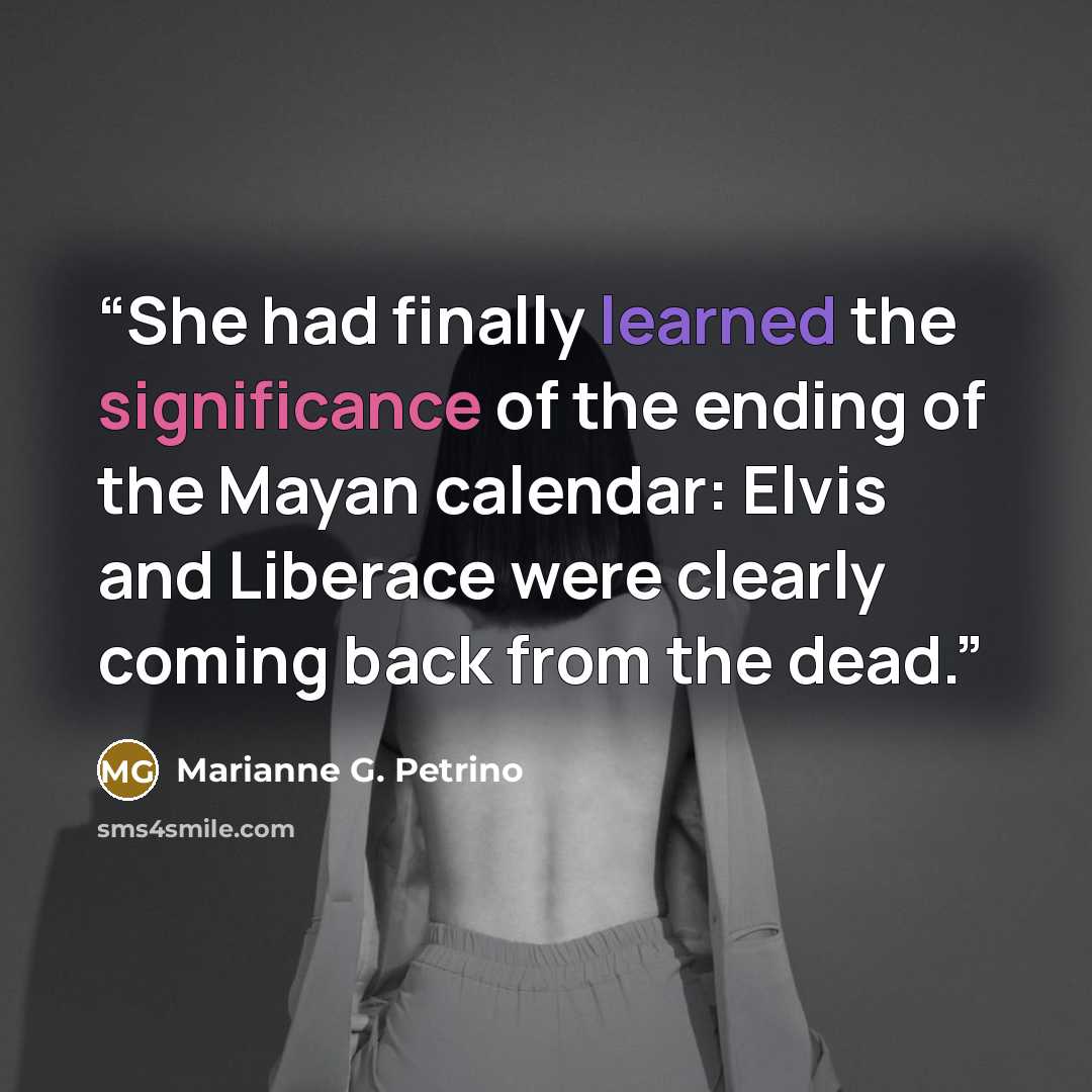 “She had finally learned the significance of the ending of the Mayan calendar: Elvis and Liberace were clearly coming back from the dead.” quote by Marianne G. Petrino