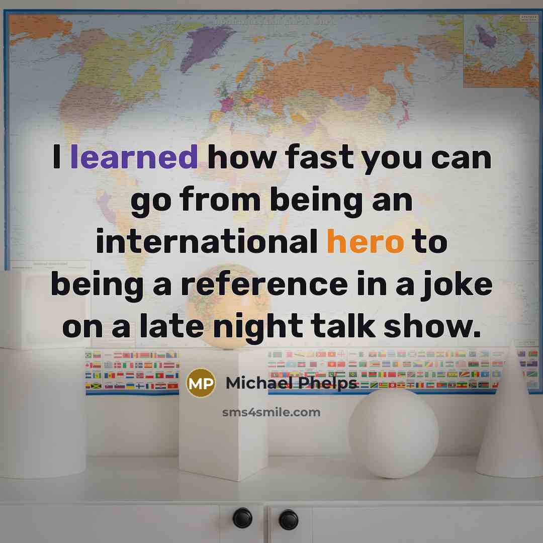 “I learned how fast you can go from being an international hero to being a reference in a joke on a late night talk show.” quote by Michael Phelps