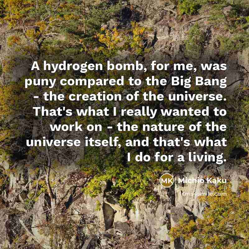 “A hydrogen bomb, for me, was puny compared to the Big Bang - the creation of the universe. That's what I really wanted to work on - the nature of the universe itself, and that's what I do for a living.” quote by Michio Kaku