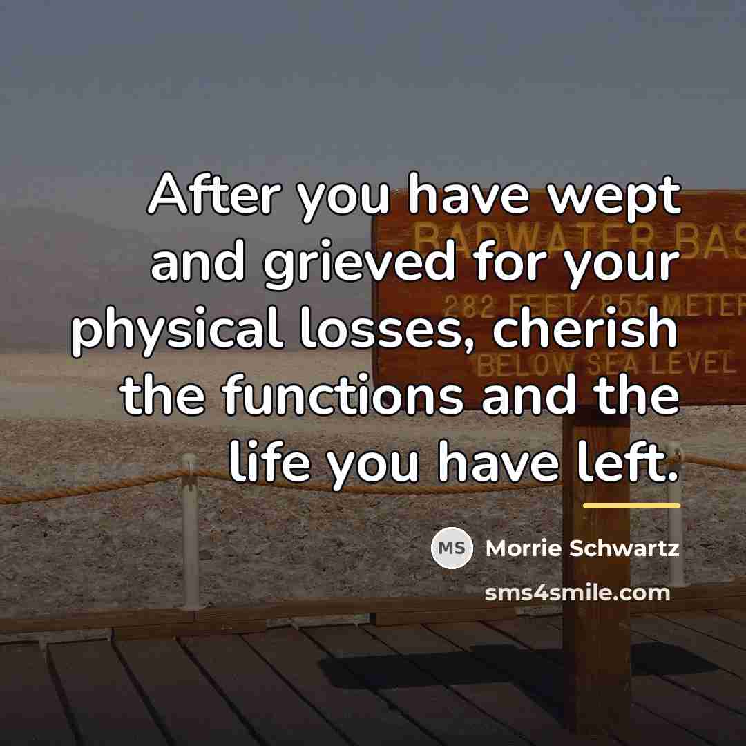 “After you have wept and grieved for your physical losses,…” quote by Morrie Schwartz