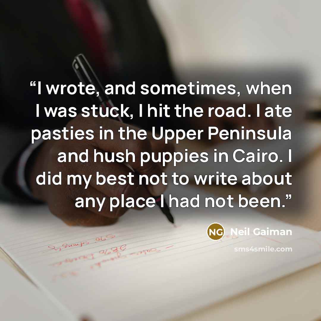“I wrote, and sometimes, when I was stuck, I hit the road. I ate pasties in the Upper Peninsula and hush puppies in Cairo. I did my best not to write about any place I had not been.” quote by Neil Gaiman