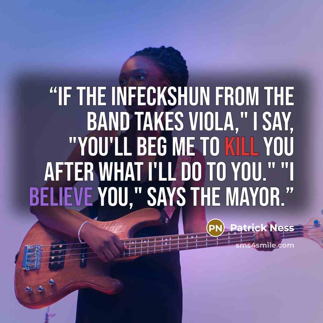 “If the infeckshun from the band takes Viola," I say, "you'll beg me to kill you after what I'll do to you." "I believe you," says the Mayor.” quote by Patrick Ness