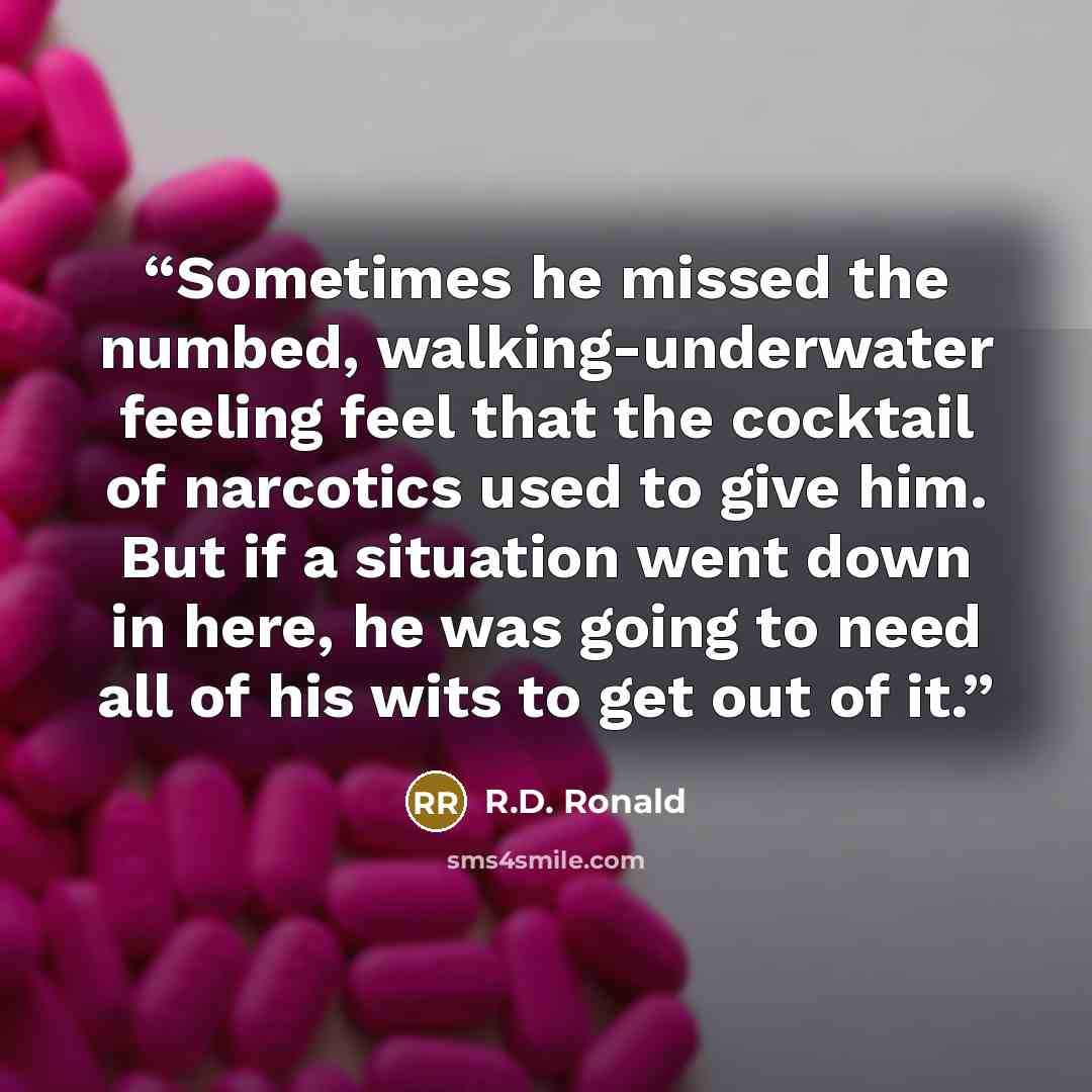 “Sometimes he missed the numbed, walking-underwater feeling feel that the cocktail of narcotics used to give him. But if a situation went down in here, he was going to need all of his wits to get out of it.” quote by R.D. Ronald