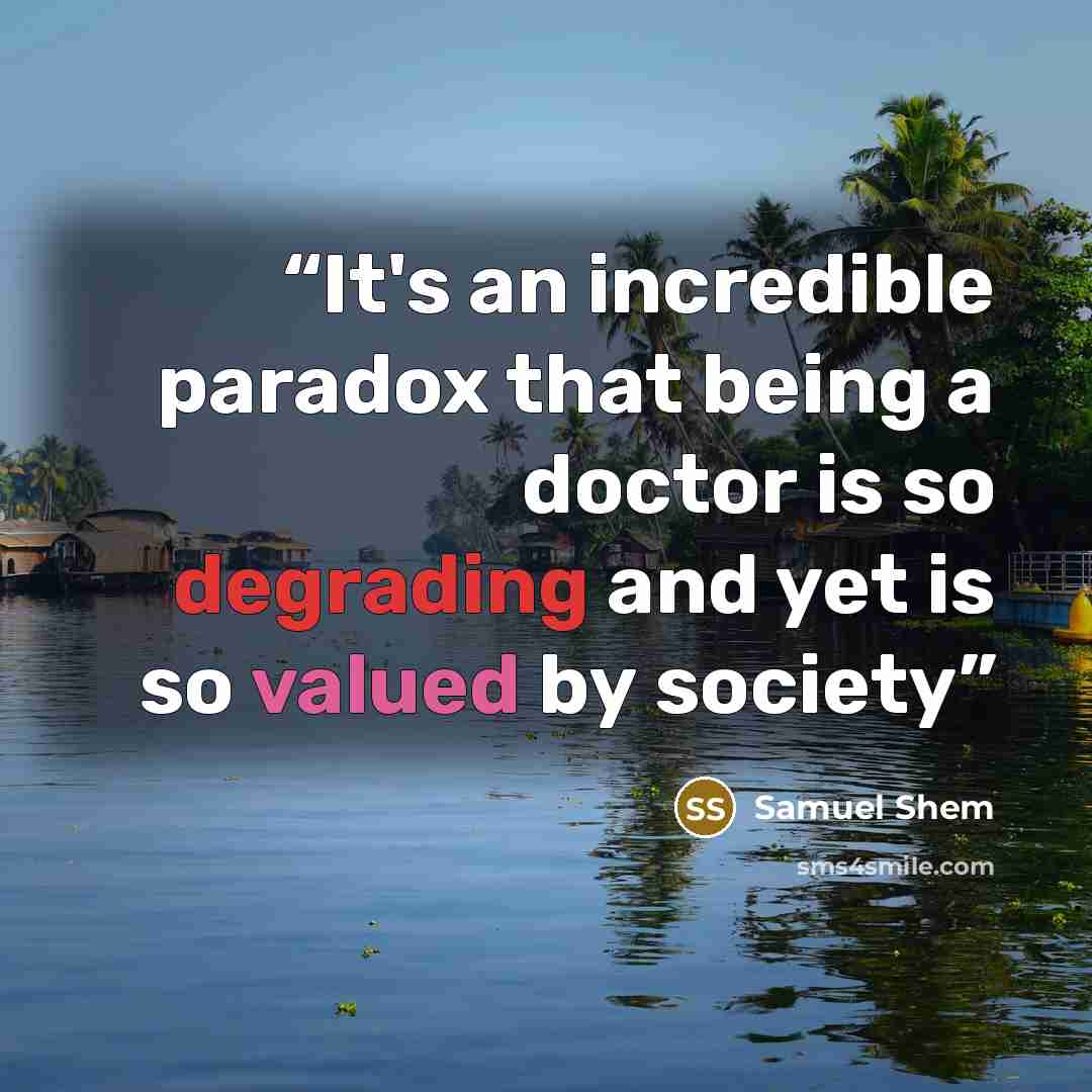 “It's an incredible paradox that being a doctor is so degrading and yet is so valued by society” quote by Samuel Shem