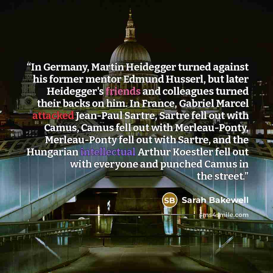 “In Germany, Martin Heidegger turned against his former mentor Edmund Husserl, but later Heidegger's friends and colleagues turned their backs on him. In France, Gabriel Marcel attacked Jean-Paul Sartre, Sartre fell out with Camus, Camus fell out with Merleau-Ponty, Merleau-Ponty fell out with…” quote by Sarah Bakewell