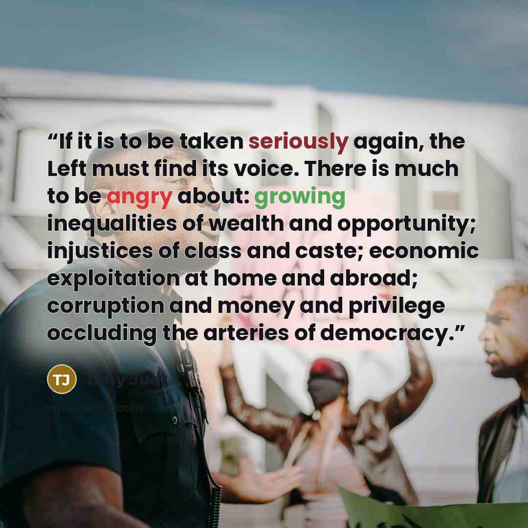 “If it is to be taken seriously again, the Left must find its voice. There is much to be angry about: growing inequalities of wealth and opportunity; injustices of class and caste; economic exploitation at home and abroad; corruption and money and privilege occluding the arteries of democracy.” quote by Tony Judt