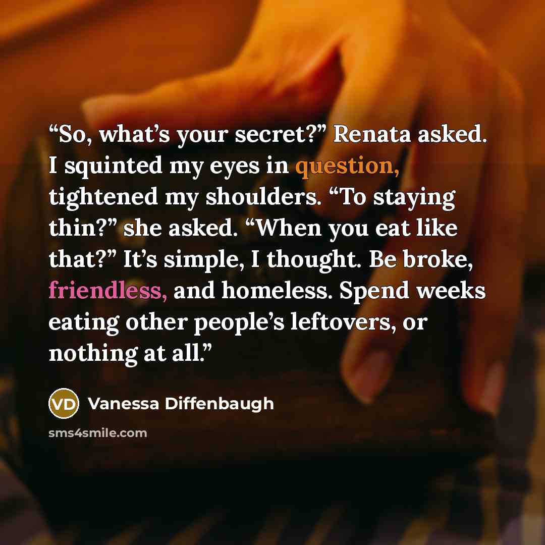 “So, what’s your secret?” Renata asked. I squinted my eyes in question, tightened my shoulders. “To staying thin?” she asked. “When you eat like that?” It’s simple, I thought. Be broke, friendless, and homeless. Spend weeks eating other people’s leftovers, or nothing at all.” quote by Vanessa Diffenbaugh