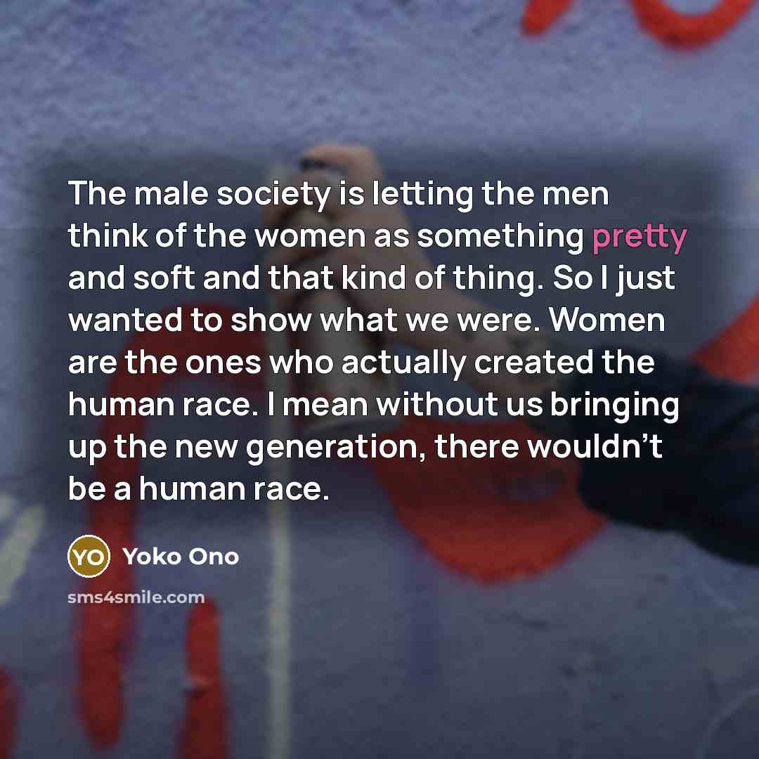 “The male society is letting the men think of the women as something pretty and soft and that kind of thing. So I just wanted to show what we were. Women are the ones who actually created the human race. I mean without us bringing up the new generation, there wouldn't be a human race.” quote by Yoko Ono