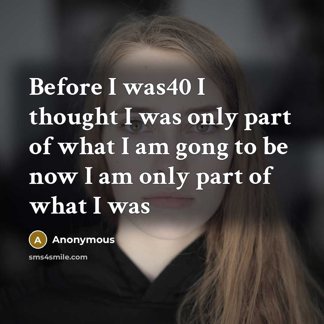 “Before I was40 I thought I was only part of what I am gong to be now I am only part of what I was” quote by Anonymous