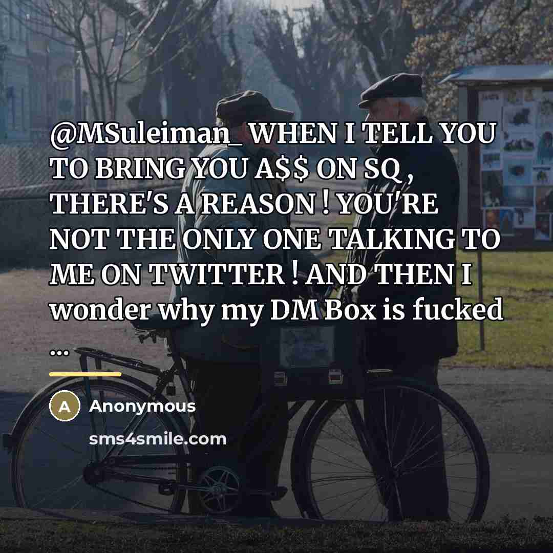 “@MSuleiman_ WHEN I TELL YOU TO BRING YOU A$$ ON SQ , THERE'S A REASON ! YOU'RE NOT THE ONLY ONE TALKING TO ME ON TWITTER ! AND THEN I wonder why my DM Box is fucked ...” quote by Anonymous
