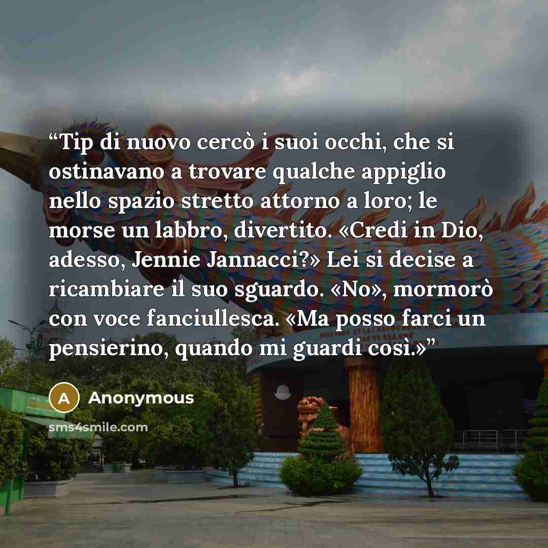 “Tip di nuovo cercò i suoi occhi, che si ostinavano a trovare qualche appiglio nello spazio stretto attorno a loro; le morse un labbro, divertito. «Credi in Dio, adesso, Jennie Jannacci?» Lei si decise a ricambiare il suo sguardo. «No», mormorò con voce fanciullesca. «Ma posso farci un pensierino…” quote by Anonymous