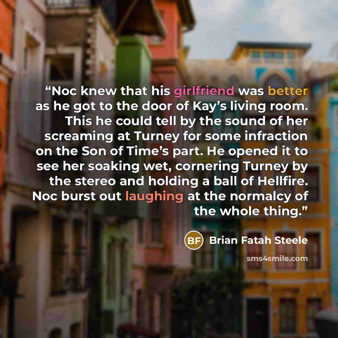 “Noc knew that his girlfriend was better as he got to the door of Kay’s living room. This he could tell by the sound of her screaming at Turney for some infraction on the Son of Time’s part. He opened it to see her soaking wet, cornering Turney by the stereo and holding a ball of Hellfire. Noc…” quote by Brian Fatah Steele