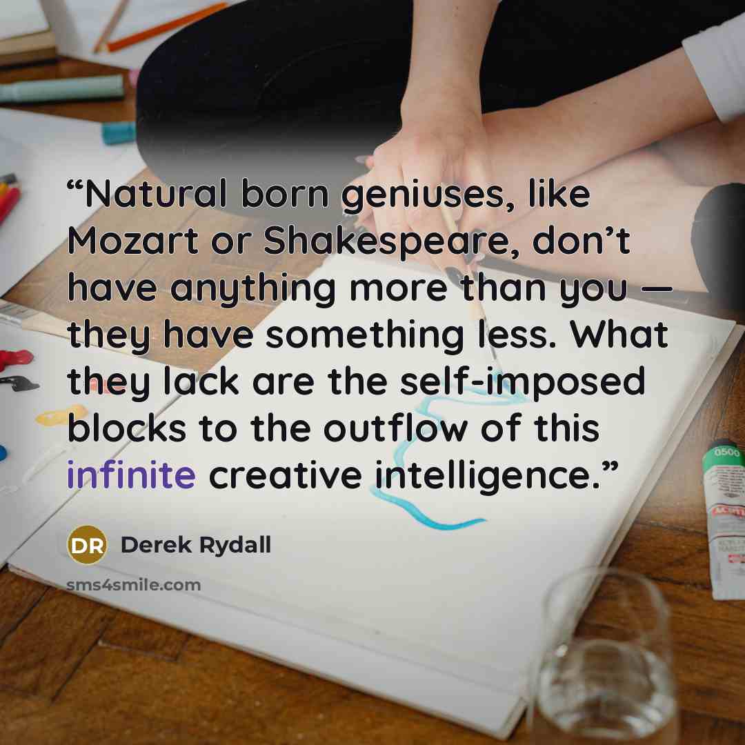 “Natural born geniuses, like Mozart or Shakespeare, don’t have anything more than you — they have something less. What they lack are the self-imposed blocks to the outflow of this infinite creative intelligence.” quote by Derek Rydall