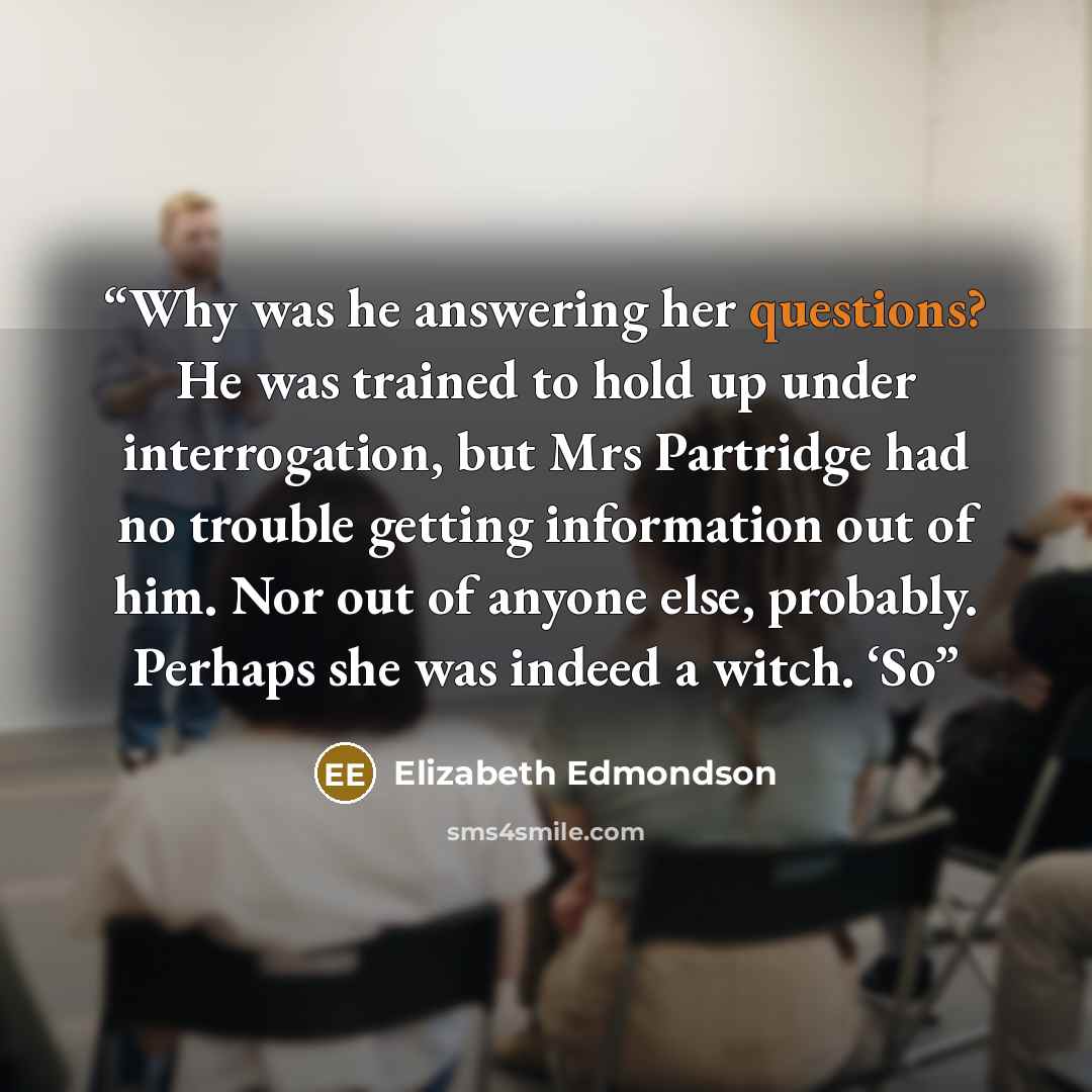 “Why was he answering her questions? He was trained to hold up under interrogation, but Mrs Partridge had no trouble getting information out of him. Nor out of anyone else, probably. Perhaps she was indeed a witch. ‘So” quote by Elizabeth Edmondson