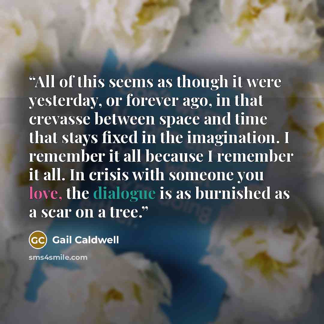 “All of this seems as though it were yesterday, or forever ago, in that crevasse between space and time that stays fixed in the imagination. I remember it all because I remember it all. In crisis with someone you love, the dialogue is as burnished as a scar on a tree.” quote by Gail Caldwell