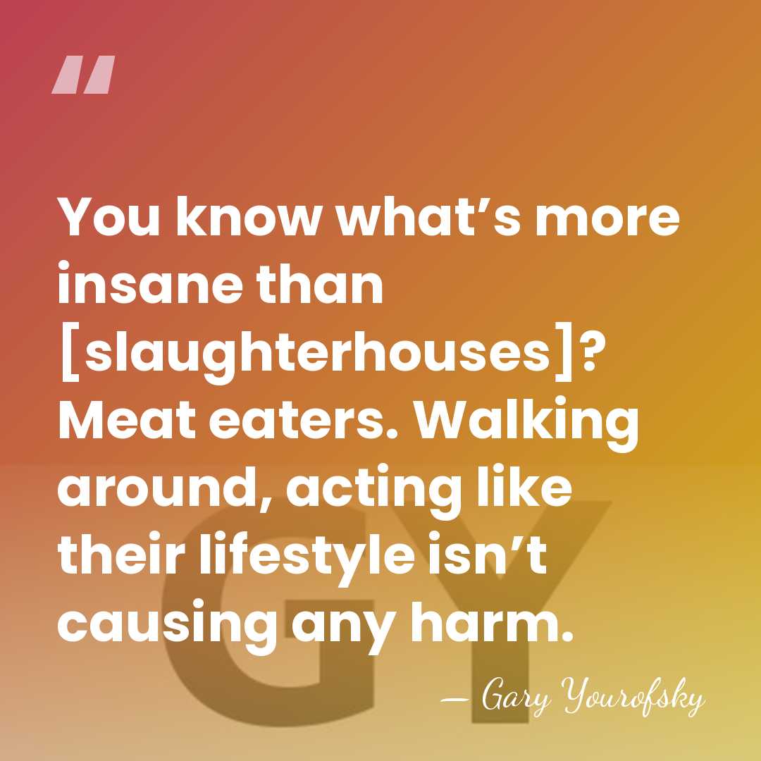 You know what’s more insane than [slaughterhouses]? Meat eaters. Walking around, acting&hellip; - Gary Yourofsky
