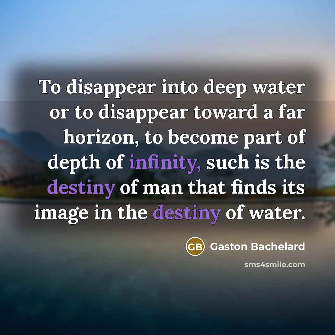 “To disappear into deep water or to disappear toward a far horizon, to become part of depth of infinity, such is the destiny of man that finds its image in the destiny of water.” quote by Gaston Bachelard