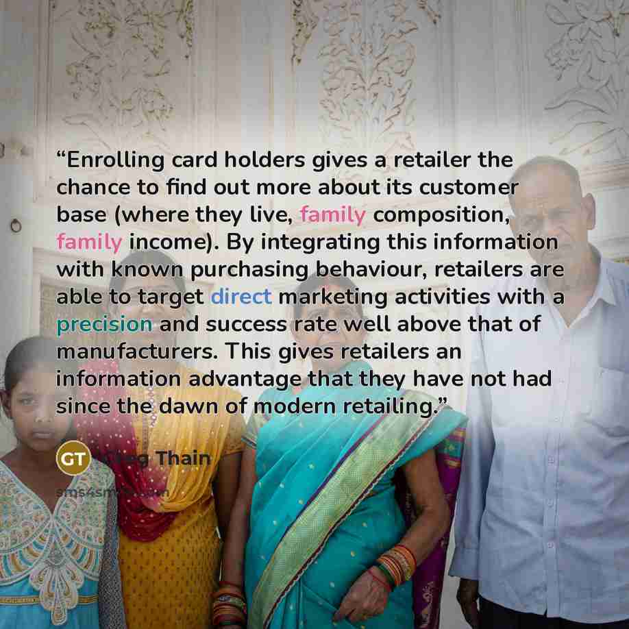 “Enrolling card holders gives a retailer the chance to find out more about its customer base (where they live, family composition, family income). By integrating this information with known purchasing behaviour, retailers are able to target direct marketing activities with a precision and success…” quote by Greg Thain