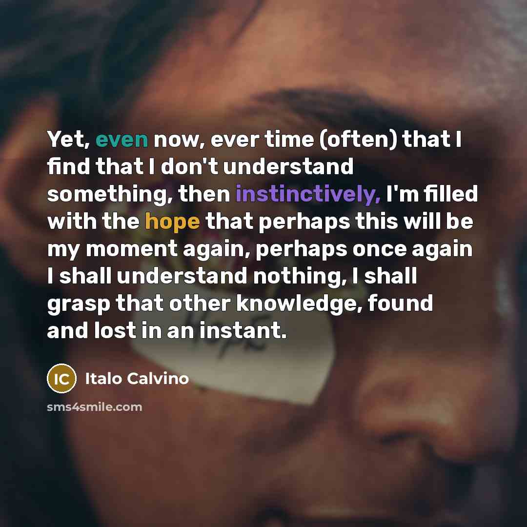 “Yet, even now, ever time (often) that I find that I don't understand something, then instinctively, I'm filled with the hope that perhaps this will be my moment again, perhaps once again I shall understand nothing, I shall grasp that other knowledge, found and lost in an instant.” quote by Italo Calvino