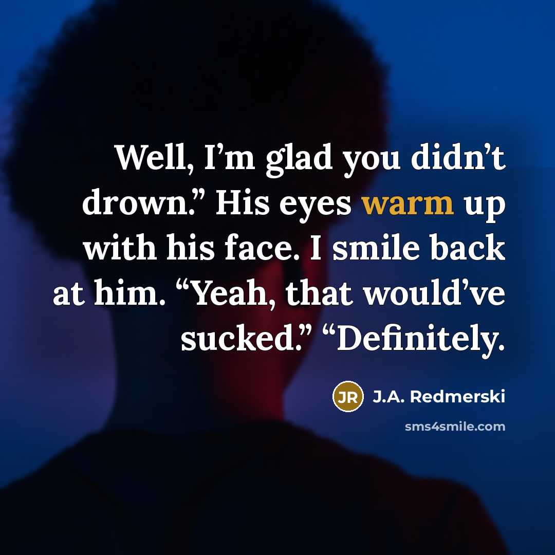 “Well, I’m glad you didn’t drown.” His eyes warm up…” quote by J.A. Redmerski