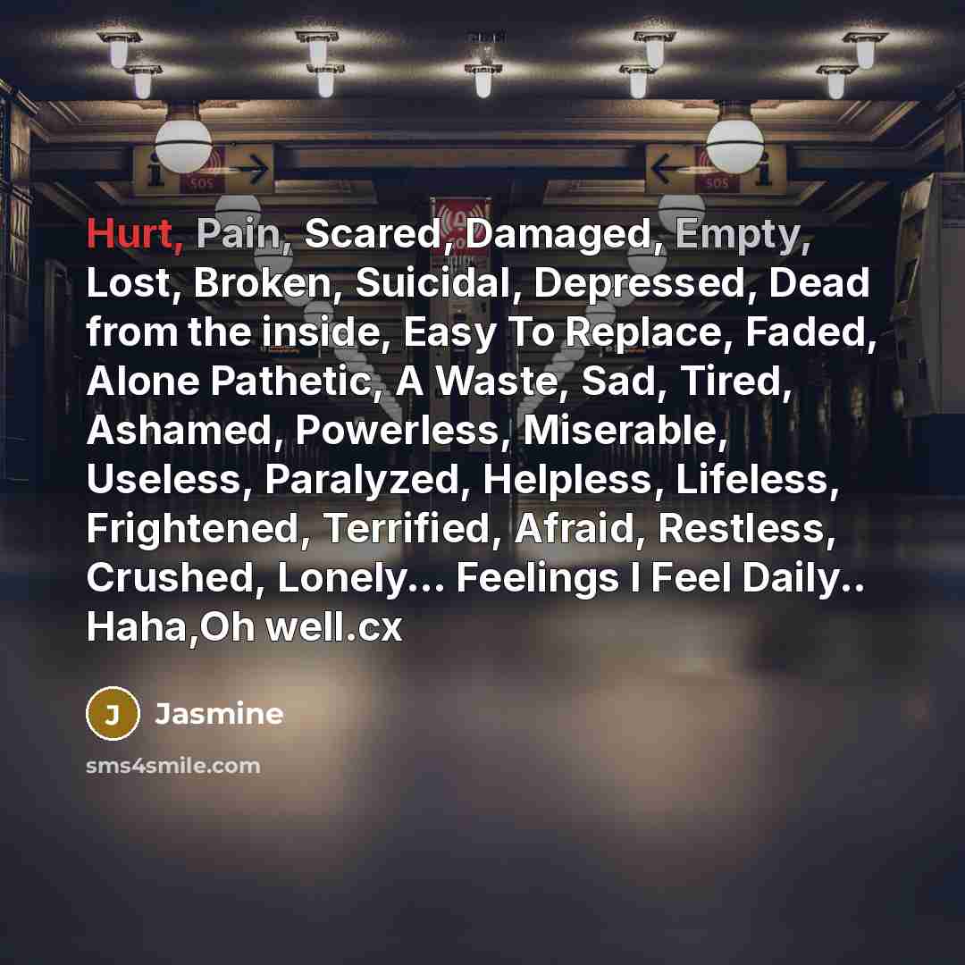 “Hurt, Pain, Scared, Damaged, Empty, Lost, Broken, Suicidal, Depressed, Dead from the inside, Easy To Replace, Faded, Alone Pathetic, A Waste, Sad, Tired, Ashamed, Powerless, Miserable, Useless, Paralyzed, Helpless, Lifeless, Frightened, Terrified, Afraid, Restless, Crushed, Lonely… Feelings I Feel…” quote by Jasmine