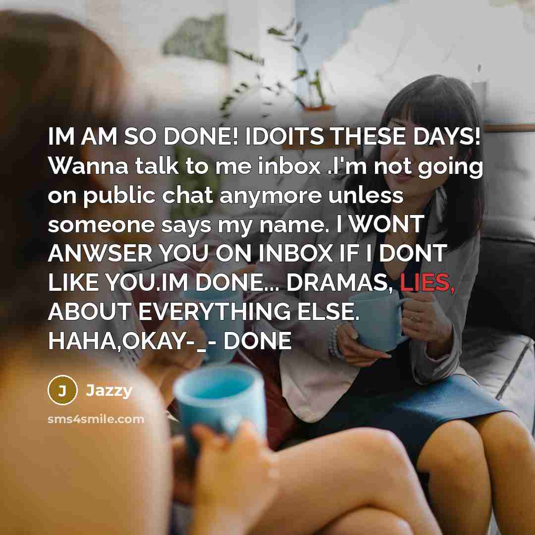“IM AM SO DONE! IDOITS THESE DAYS! Wanna talk to me inbox .I'm not going on public chat anymore unless someone says my name. I WONT ANWSER YOU ON INBOX IF I DONT LIKE YOU.IM DONE... DRAMAS, LIES, ABOUT EVERYTHING ELSE. HAHA,OKAY-_- DONE” quote by Jazzy