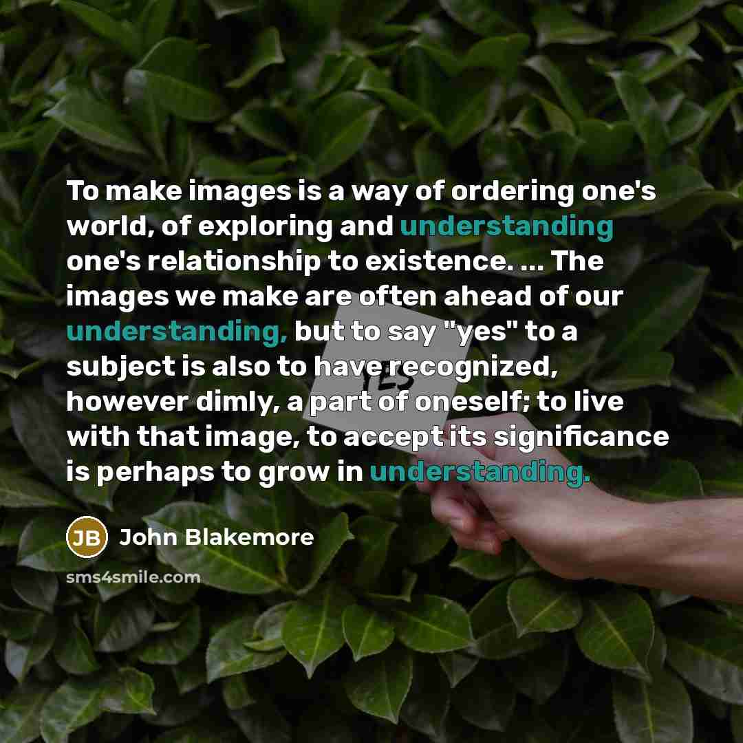“To make images is a way of ordering one's world, of exploring and understanding one's relationship to existence. ... The images we make are often ahead of our understanding, but to say "yes" to a subject is also to have recognized, however dimly, a part of oneself; to live with that image, to…” quote by John Blakemore