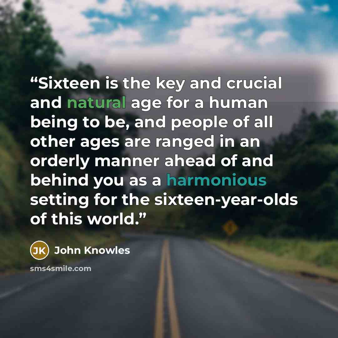 “Sixteen is the key and crucial and natural age for a human being to be, and people of all other ages are ranged in an orderly manner ahead of and behind you as a harmonious setting for the sixteen-year-olds of this world.” quote by John Knowles