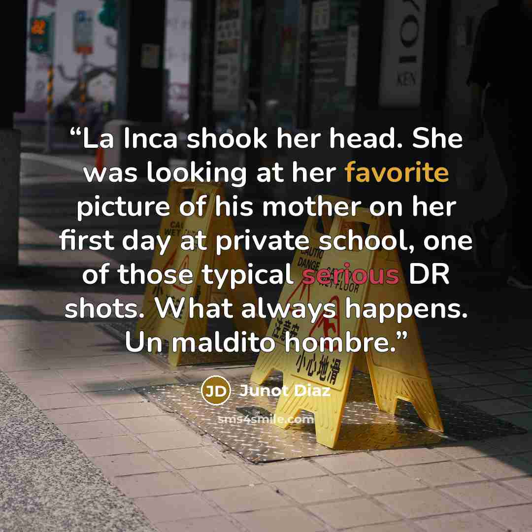 “La Inca shook her head. She was looking at her favorite picture of his mother on her first day at private school, one of those typical serious DR shots. What always happens. Un maldito hombre.” quote by Junot Díaz