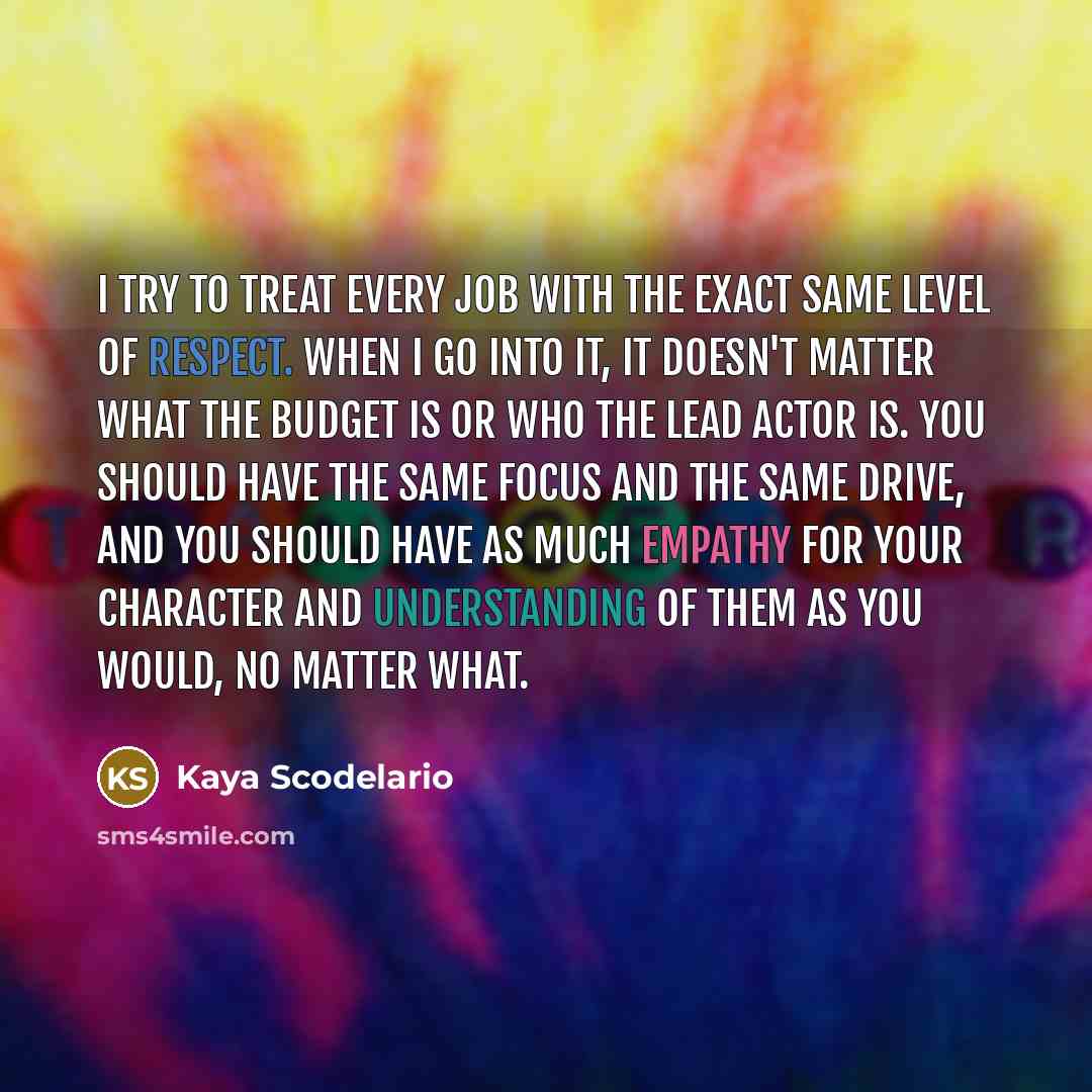 “I try to treat every job with the exact same level of respect. When I go into it, it doesn't matter what the budget is or who the lead actor is. You should have the same focus and the same drive, and you should have as much empathy for your character and understanding of them as you would, no…” quote by Kaya Scodelario