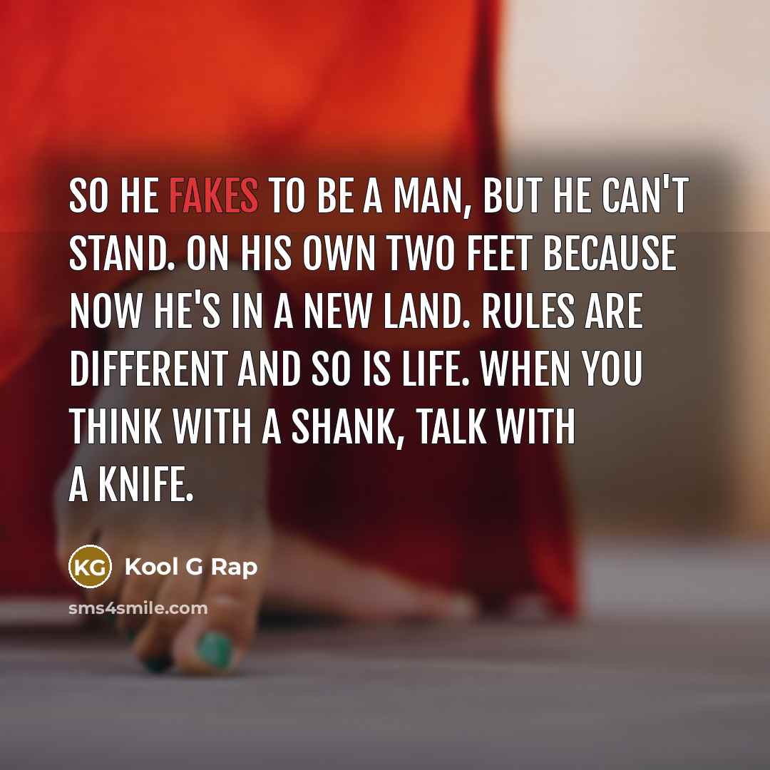 “So he fakes to be a man, but he can't stand. On his own two feet because now he's in a new land. Rules are different and so is life. When you think with a shank, talk with a knife.” quote by Kool G Rap