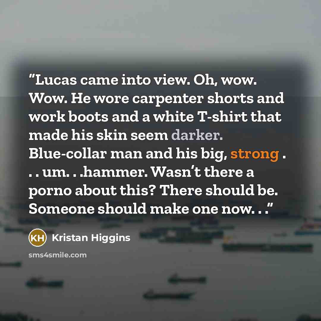 “Lucas came into view. Oh, wow. Wow. He wore carpenter shorts and work boots and a white T-shirt that made his skin seem darker. Blue-collar man and his big, strong . . . um. . .hammer. Wasn’t there a porno about this? There should be. Someone should make one now. . .” quote by Kristan Higgins