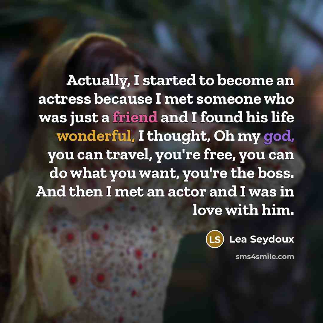 “Actually, I started to become an actress because I met someone who was just a friend and I found his life wonderful, I thought, Oh my god, you can travel, you're free, you can do what you want, you're the boss. And then I met an actor and I was in love with him.” quote by Lea Seydoux