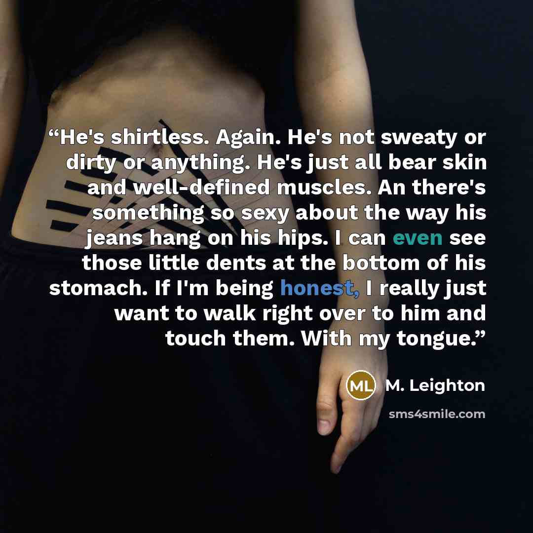 “He's shirtless. Again. He's not sweaty or dirty or anything. He's just all bear skin and well-defined muscles. An there's something so sexy about the way his jeans hang on his hips. I can even see those little dents at the bottom of his stomach. If I'm being honest, I really just want to walk…” quote by M. Leighton