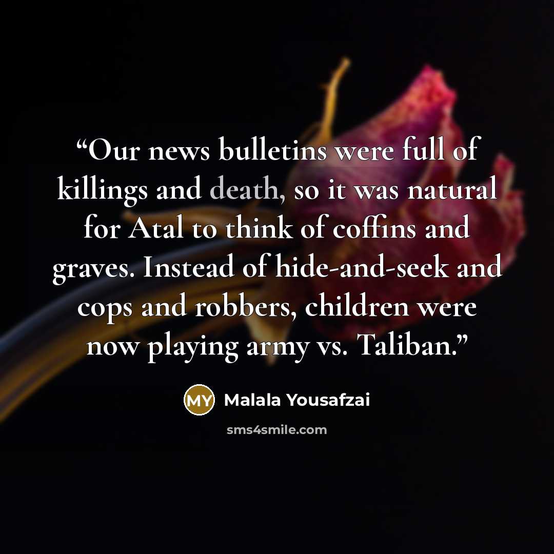 “Our news bulletins were full of killings and death, so it was natural for Atal to think of coffins and graves. Instead of hide-and-seek and cops and robbers, children were now playing army vs. Taliban.” quote by Malala Yousafzai