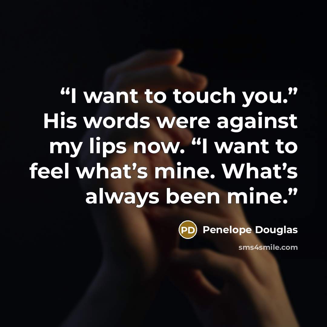 “I want to touch you.” His words were against my lips now. “I want to feel what’s mine. What’s always been mine.” quote by Penelope Douglas