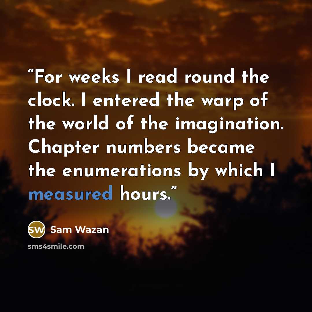 “For weeks I read round the clock. I entered the warp of the world of the imagination. Chapter numbers became the enumerations by which I measured hours.” quote by Sam Wazan
