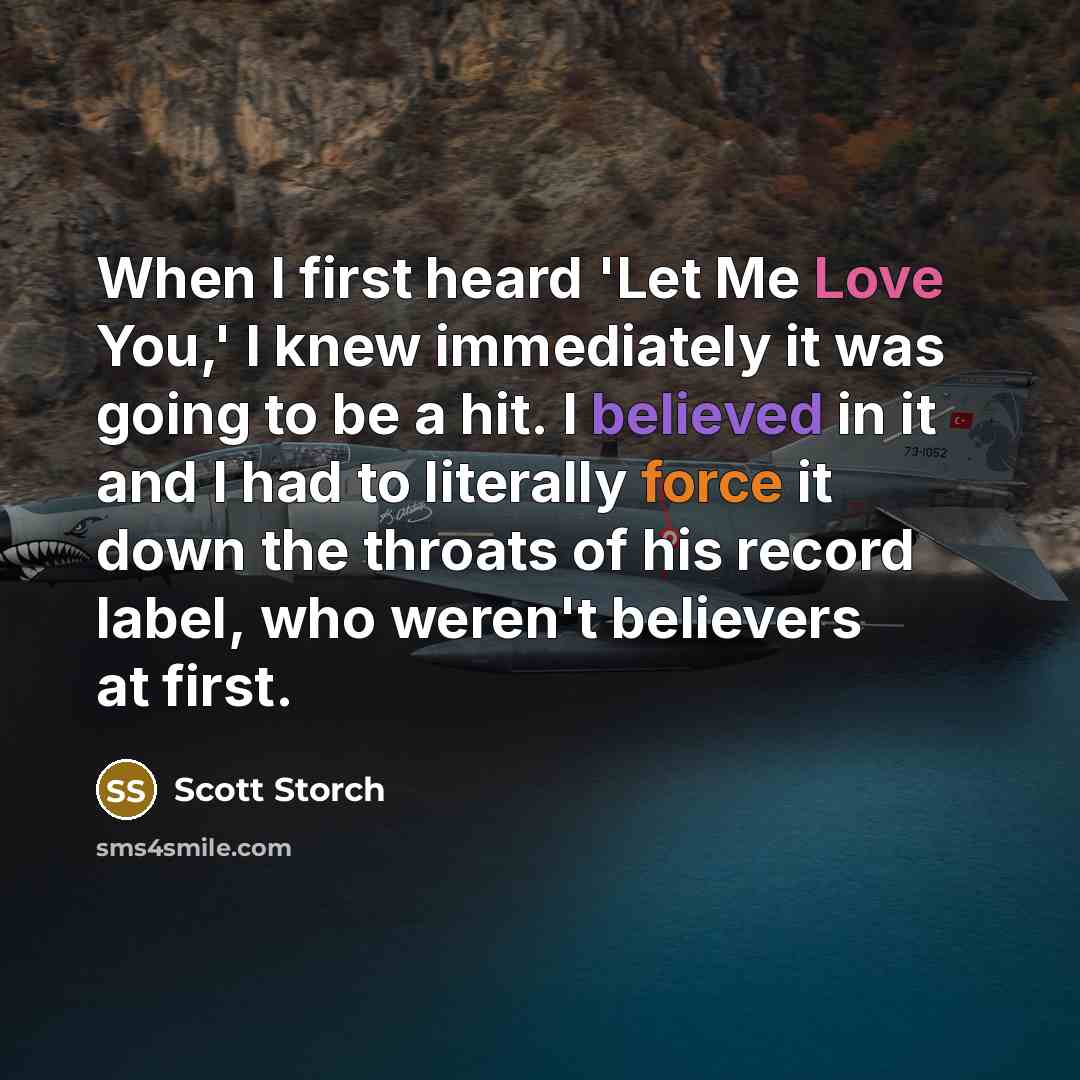 “When I first heard 'Let Me Love You,' I knew immediately it was going to be a hit. I believed in it and I had to literally force it down the throats of his record label, who weren't believers at first.” quote by Scott Storch