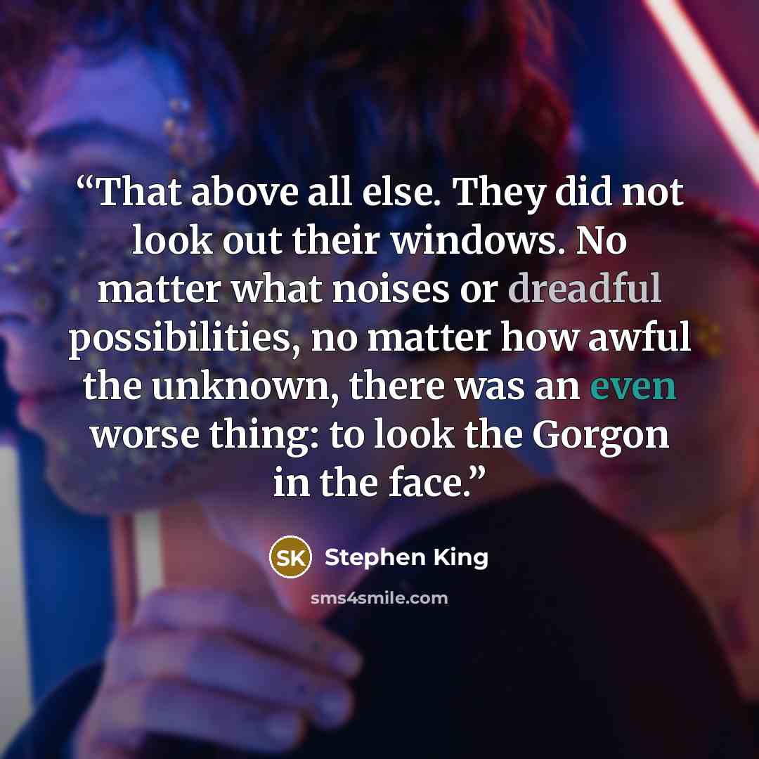 “That above all else. They did not look out their windows. No matter what noises or dreadful possibilities, no matter how awful the unknown, there was an even worse thing: to look the Gorgon in the face.” quote by Stephen King