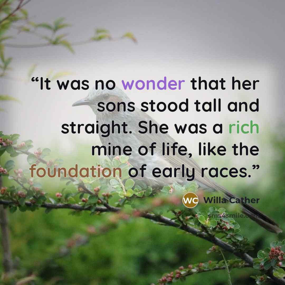 “It was no wonder that her sons stood tall and straight. She was a rich mine of life, like the foundation of early races.” quote by Willa Cather