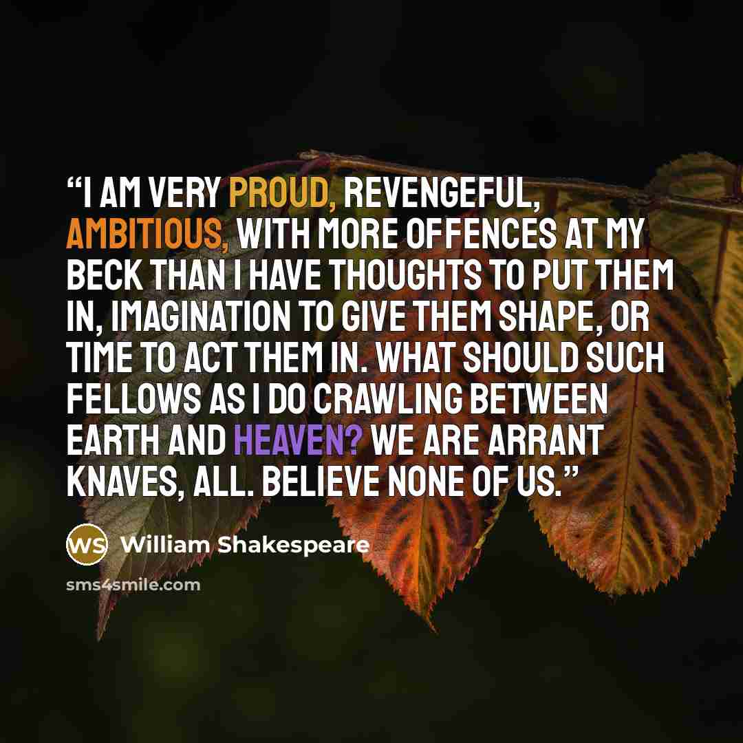 “I am very proud, revengeful, ambitious, with more offences at my beck than I have thoughts to put them in, imagination to give them shape, or time to act them in. What should such fellows as I do crawling between earth and heaven? We are arrant knaves, all. Believe none of us.” quote by William Shakespeare