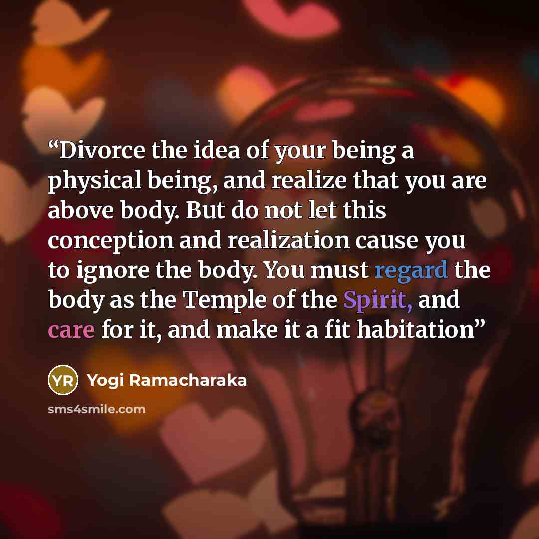 “Divorce the idea of your being a physical being, and realize that you are above body. But do not let this conception and realization cause you to ignore the body. You must regard the body as the Temple of the Spirit, and care for it, and make it a fit habitation” quote by Yogi Ramacharaka