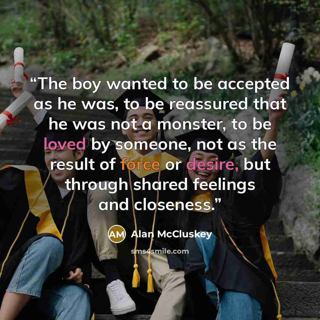 “The boy wanted to be accepted as he was, to be reassured that he was not a monster, to be loved by someone, not as the result of force or desire, but through shared feelings and closeness.” quote by Alan McCluskey