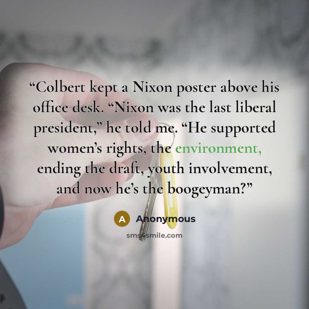 “Colbert kept a Nixon poster above his office desk. “Nixon was the last liberal president,” he told me. “He supported women’s rights, the environment, ending the draft, youth involvement, and now he’s the boogeyman?” quote by Anonymous