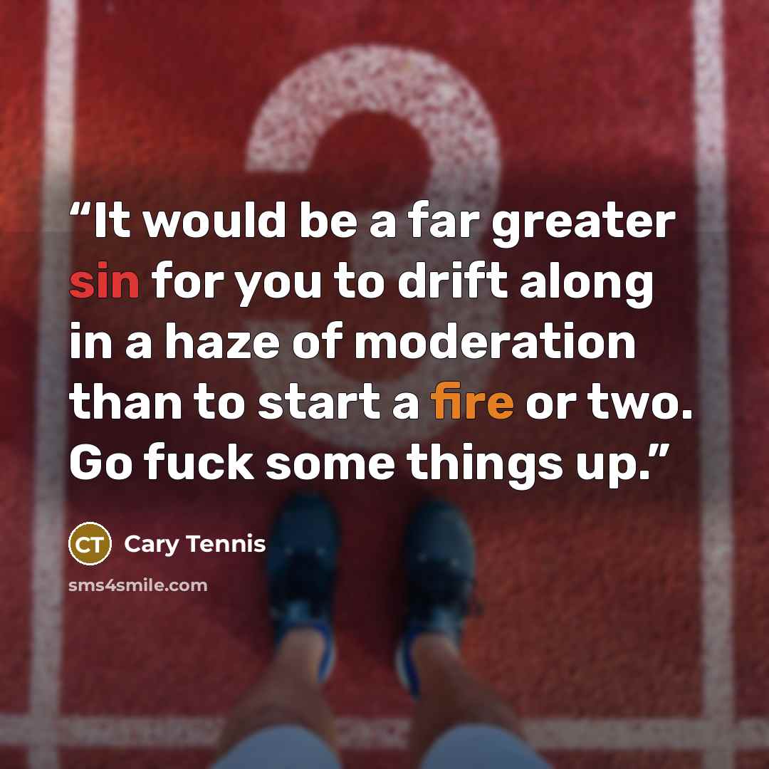 “It would be a far greater sin for you to drift along in a haze of moderation than to start a fire or two. Go fuck some things up.” quote by Cary Tennis