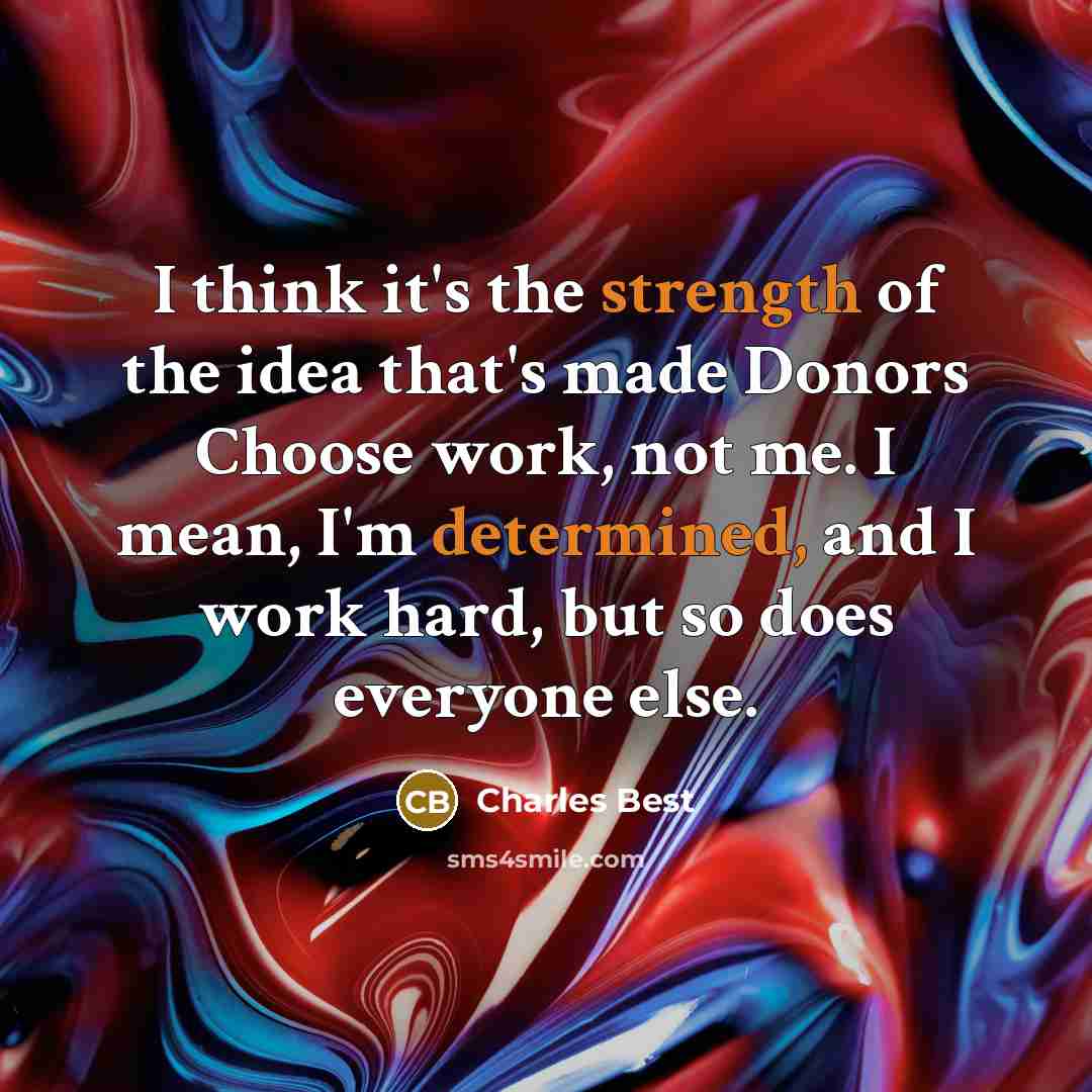 “I think it's the strength of the idea that's made Donors Choose work, not me. I mean, I'm determined, and I work hard, but so does everyone else.” quote by Charles Best